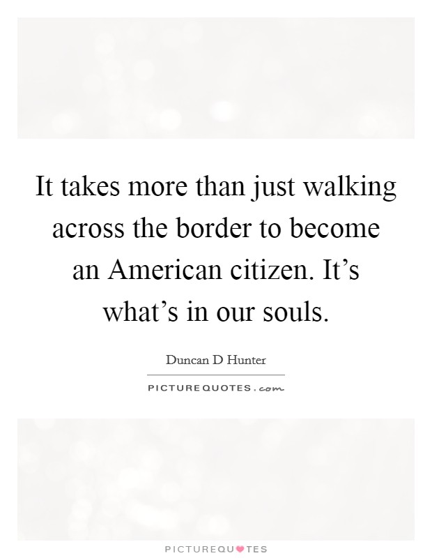 It takes more than just walking across the border to become an American citizen. It's what's in our souls. Picture Quote #1