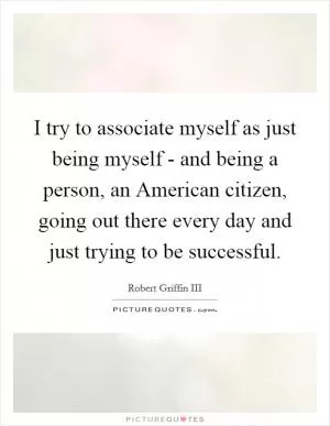 I try to associate myself as just being myself - and being a person, an American citizen, going out there every day and just trying to be successful Picture Quote #1