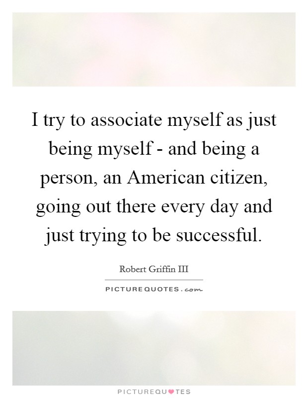 I try to associate myself as just being myself - and being a person, an American citizen, going out there every day and just trying to be successful. Picture Quote #1