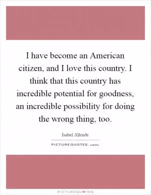 I have become an American citizen, and I love this country. I think that this country has incredible potential for goodness, an incredible possibility for doing the wrong thing, too Picture Quote #1