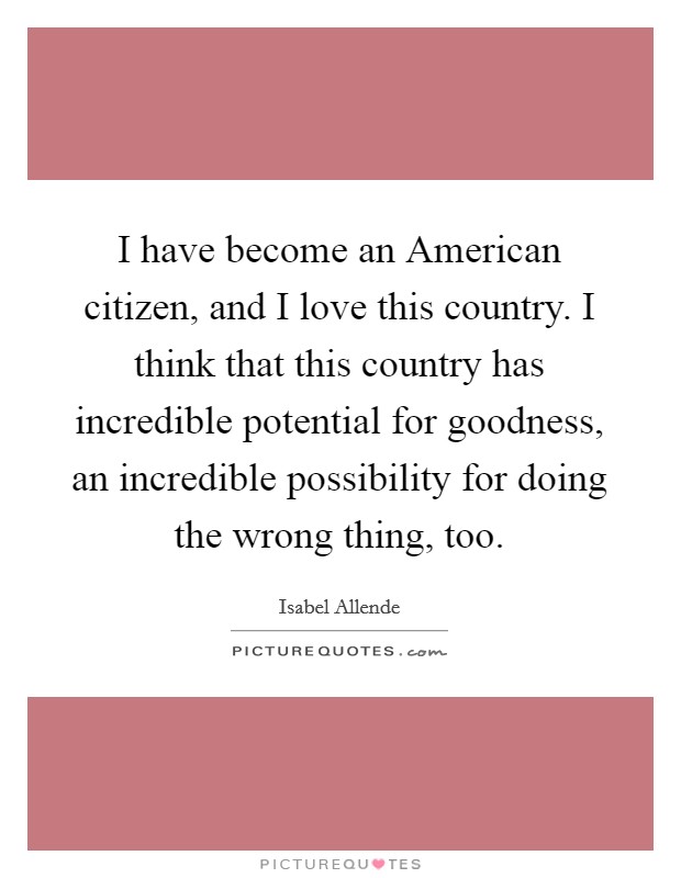 I have become an American citizen, and I love this country. I think that this country has incredible potential for goodness, an incredible possibility for doing the wrong thing, too. Picture Quote #1