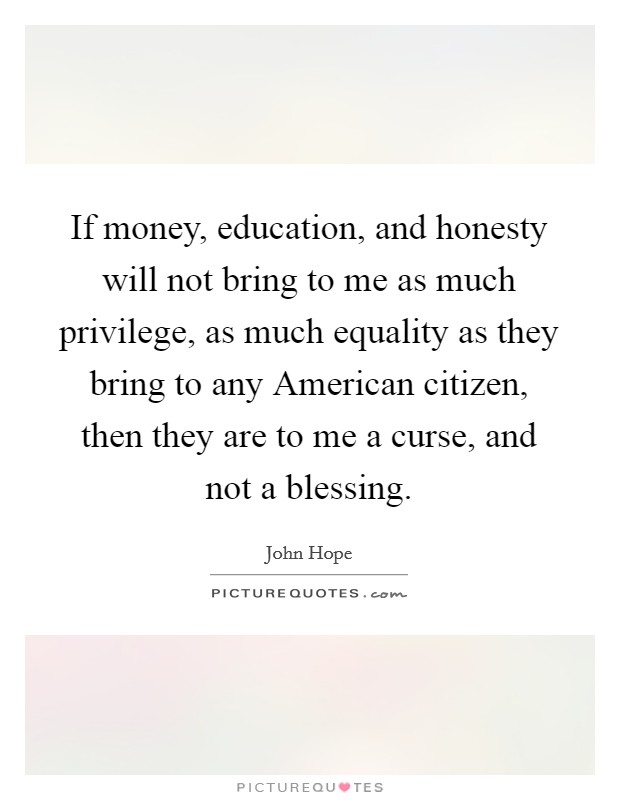 If money, education, and honesty will not bring to me as much privilege, as much equality as they bring to any American citizen, then they are to me a curse, and not a blessing. Picture Quote #1