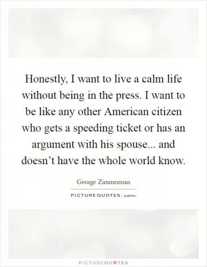 Honestly, I want to live a calm life without being in the press. I want to be like any other American citizen who gets a speeding ticket or has an argument with his spouse... and doesn’t have the whole world know Picture Quote #1