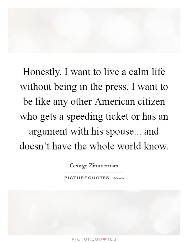 Honestly, I want to live a calm life without being in the press. I want to be like any other American citizen who gets a speeding ticket or has an argument with his spouse... and doesn't have the whole world know. Picture Quote #1