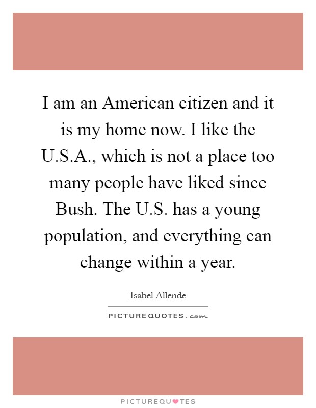 I am an American citizen and it is my home now. I like the U.S.A., which is not a place too many people have liked since Bush. The U.S. has a young population, and everything can change within a year. Picture Quote #1