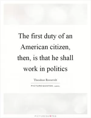 The first duty of an American citizen, then, is that he shall work in politics Picture Quote #1