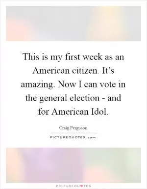 This is my first week as an American citizen. It’s amazing. Now I can vote in the general election - and for American Idol Picture Quote #1