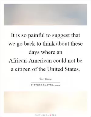 It is so painful to suggest that we go back to think about these days where an African-American could not be a citizen of the United States Picture Quote #1