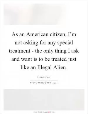 As an American citizen, I’m not asking for any special treatment - the only thing I ask and want is to be treated just like an Illegal Alien Picture Quote #1