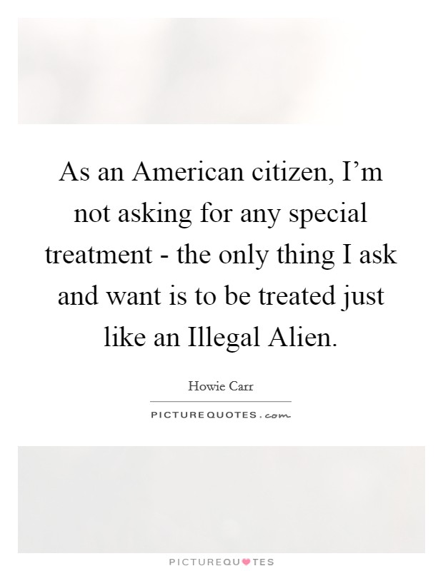 As an American citizen, I'm not asking for any special treatment - the only thing I ask and want is to be treated just like an Illegal Alien. Picture Quote #1