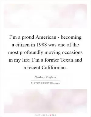 I’m a proud American - becoming a citizen in 1988 was one of the most profoundly moving occasions in my life; I’m a former Texan and a recent Californian Picture Quote #1
