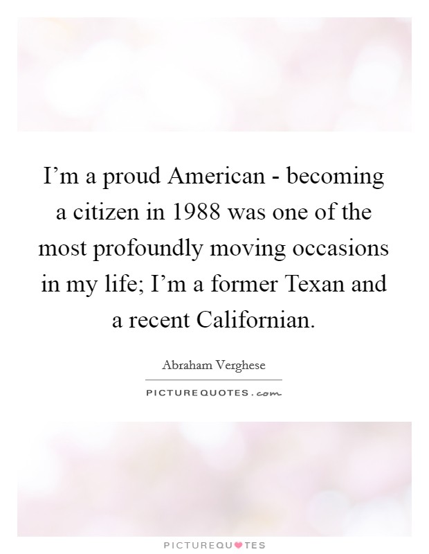 I'm a proud American - becoming a citizen in 1988 was one of the most profoundly moving occasions in my life; I'm a former Texan and a recent Californian. Picture Quote #1