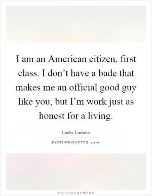 I am an American citizen, first class. I don’t have a bade that makes me an official good guy like you, but I’m work just as honest for a living Picture Quote #1