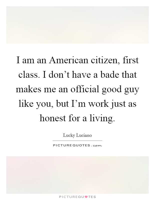 I am an American citizen, first class. I don't have a bade that makes me an official good guy like you, but I'm work just as honest for a living. Picture Quote #1