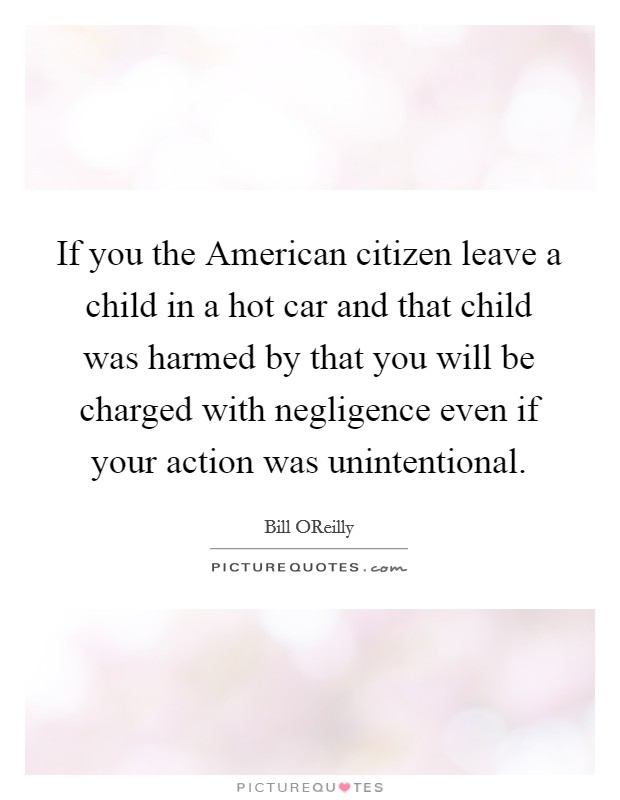 If you the American citizen leave a child in a hot car and that child was harmed by that you will be charged with negligence even if your action was unintentional. Picture Quote #1
