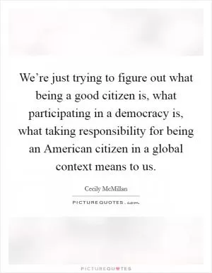 We’re just trying to figure out what being a good citizen is, what participating in a democracy is, what taking responsibility for being an American citizen in a global context means to us Picture Quote #1
