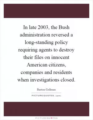 In late 2003, the Bush administration reversed a long-standing policy requiring agents to destroy their files on innocent American citizens, companies and residents when investigations closed Picture Quote #1