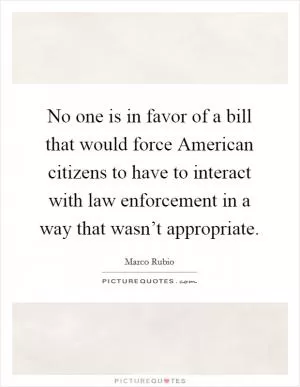 No one is in favor of a bill that would force American citizens to have to interact with law enforcement in a way that wasn’t appropriate Picture Quote #1