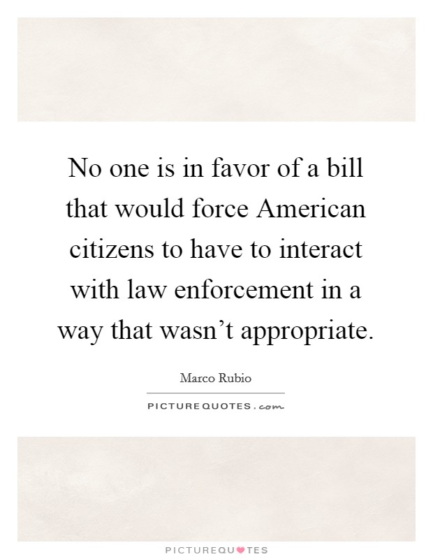 No one is in favor of a bill that would force American citizens to have to interact with law enforcement in a way that wasn't appropriate. Picture Quote #1