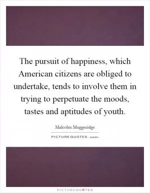 The pursuit of happiness, which American citizens are obliged to undertake, tends to involve them in trying to perpetuate the moods, tastes and aptitudes of youth Picture Quote #1