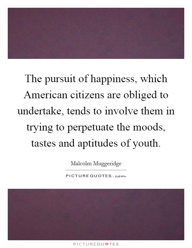 The pursuit of happiness, which American citizens are obliged to undertake, tends to involve them in trying to perpetuate the moods, tastes and aptitudes of youth. Picture Quote #1
