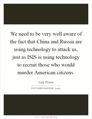 We need to be very well aware of the fact that China and Russia are using technology to attack us, just as ISIS is using technology to recruit those who would murder American citizens Picture Quote #1