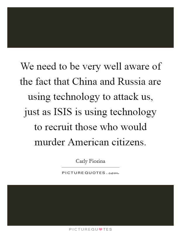 We need to be very well aware of the fact that China and Russia are using technology to attack us, just as ISIS is using technology to recruit those who would murder American citizens. Picture Quote #1