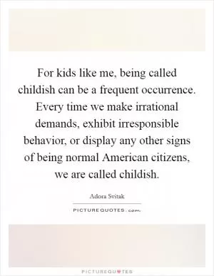 For kids like me, being called childish can be a frequent occurrence. Every time we make irrational demands, exhibit irresponsible behavior, or display any other signs of being normal American citizens, we are called childish Picture Quote #1