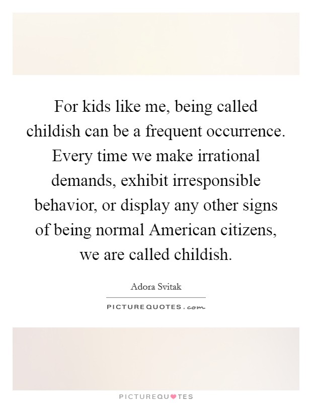 For kids like me, being called childish can be a frequent occurrence. Every time we make irrational demands, exhibit irresponsible behavior, or display any other signs of being normal American citizens, we are called childish. Picture Quote #1