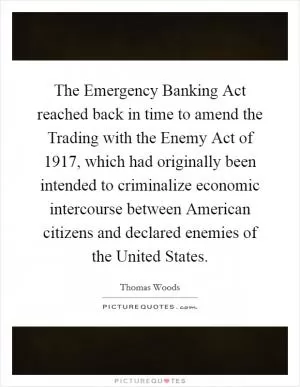 The Emergency Banking Act reached back in time to amend the Trading with the Enemy Act of 1917, which had originally been intended to criminalize economic intercourse between American citizens and declared enemies of the United States Picture Quote #1