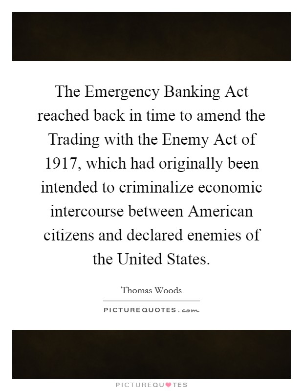 The Emergency Banking Act reached back in time to amend the Trading with the Enemy Act of 1917, which had originally been intended to criminalize economic intercourse between American citizens and declared enemies of the United States. Picture Quote #1