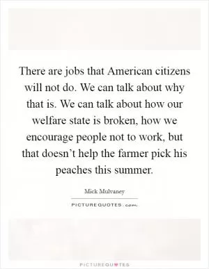 There are jobs that American citizens will not do. We can talk about why that is. We can talk about how our welfare state is broken, how we encourage people not to work, but that doesn’t help the farmer pick his peaches this summer Picture Quote #1