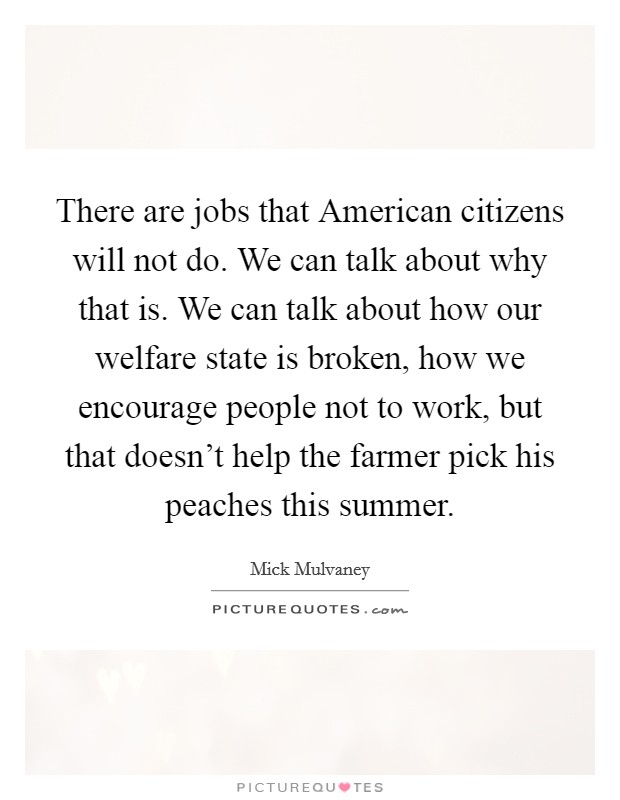 There are jobs that American citizens will not do. We can talk about why that is. We can talk about how our welfare state is broken, how we encourage people not to work, but that doesn't help the farmer pick his peaches this summer. Picture Quote #1