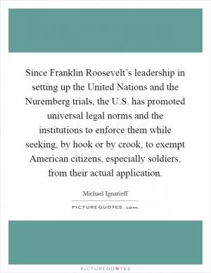 Since Franklin Roosevelt’s leadership in setting up the United Nations and the Nuremberg trials, the U.S. has promoted universal legal norms and the institutions to enforce them while seeking, by hook or by crook, to exempt American citizens, especially soldiers, from their actual application Picture Quote #1