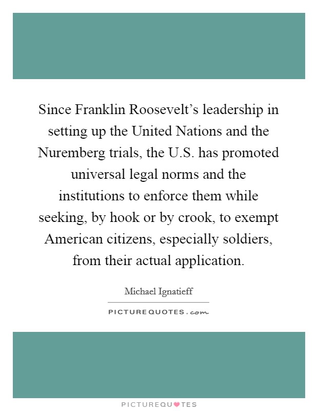 Since Franklin Roosevelt's leadership in setting up the United Nations and the Nuremberg trials, the U.S. has promoted universal legal norms and the institutions to enforce them while seeking, by hook or by crook, to exempt American citizens, especially soldiers, from their actual application. Picture Quote #1