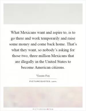 What Mexicans want and aspire to, is to go there and work temporarily and raise some money and come back home. That’s what they want, so nobody’s asking for those two, three million Mexicans that are illegally in the United States to become American citizens Picture Quote #1