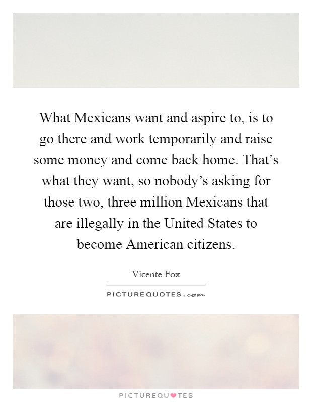 What Mexicans want and aspire to, is to go there and work temporarily and raise some money and come back home. That's what they want, so nobody's asking for those two, three million Mexicans that are illegally in the United States to become American citizens. Picture Quote #1
