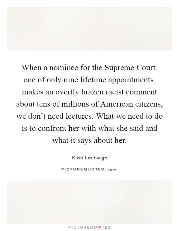 When a nominee for the Supreme Court, one of only nine lifetime appointments, makes an overtly brazen racist comment about tens of millions of American citizens, we don't need lectures. What we need to do is to confront her with what she said and what it says about her. Picture Quote #1
