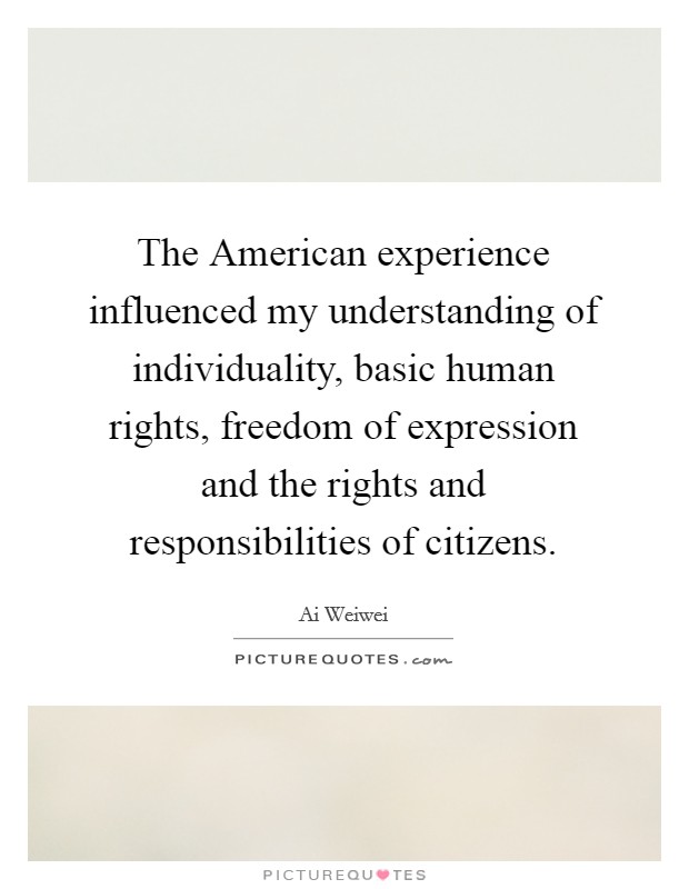 The American experience influenced my understanding of individuality, basic human rights, freedom of expression and the rights and responsibilities of citizens. Picture Quote #1