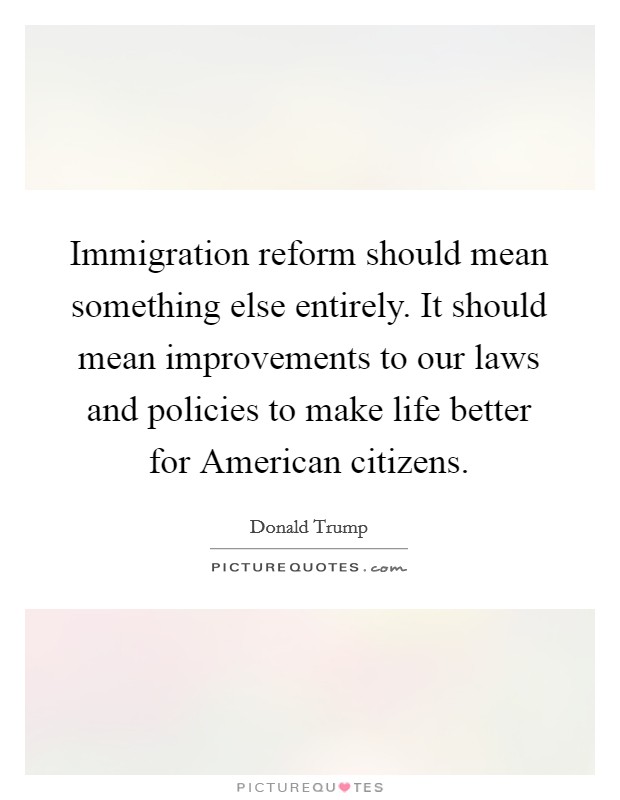 Immigration reform should mean something else entirely. It should mean improvements to our laws and policies to make life better for American citizens. Picture Quote #1