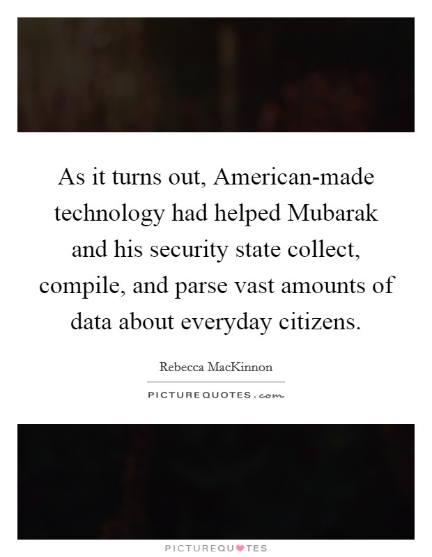 As it turns out, American-made technology had helped Mubarak and his security state collect, compile, and parse vast amounts of data about everyday citizens. Picture Quote #1