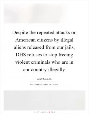 Despite the repeated attacks on American citizens by illegal aliens released from our jails, DHS refuses to stop freeing violent criminals who are in our country illegally Picture Quote #1