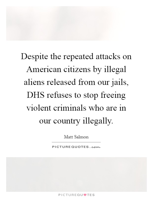 Despite the repeated attacks on American citizens by illegal aliens released from our jails, DHS refuses to stop freeing violent criminals who are in our country illegally. Picture Quote #1