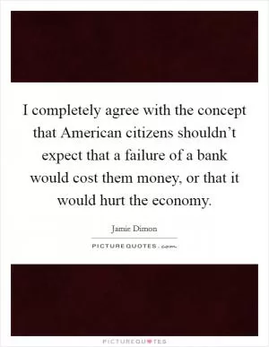 I completely agree with the concept that American citizens shouldn’t expect that a failure of a bank would cost them money, or that it would hurt the economy Picture Quote #1