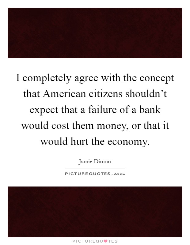 I completely agree with the concept that American citizens shouldn't expect that a failure of a bank would cost them money, or that it would hurt the economy. Picture Quote #1