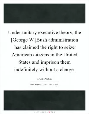 Under unitary executive theory, the [George W.]Bush administration has claimed the right to seize American citizens in the United States and imprison them indefinitely without a charge Picture Quote #1