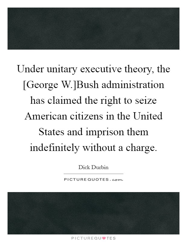 Under unitary executive theory, the [George W.]Bush administration has claimed the right to seize American citizens in the United States and imprison them indefinitely without a charge. Picture Quote #1
