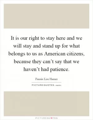It is our right to stay here and we will stay and stand up for what belongs to us as American citizens, because they can’t say that we haven’t had patience Picture Quote #1
