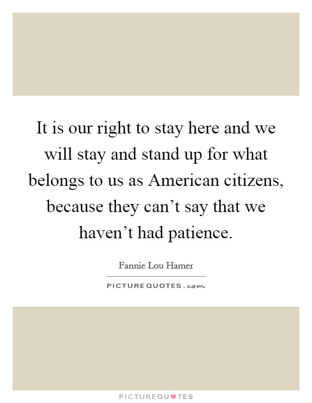 It is our right to stay here and we will stay and stand up for what belongs to us as American citizens, because they can't say that we haven't had patience. Picture Quote #1