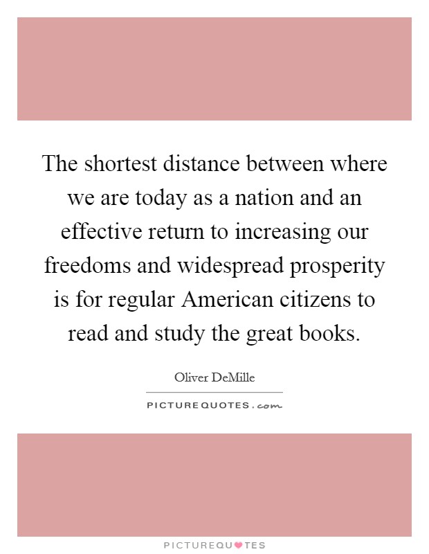 The shortest distance between where we are today as a nation and an effective return to increasing our freedoms and widespread prosperity is for regular American citizens to read and study the great books. Picture Quote #1